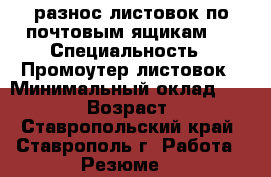=разнос листовок по почтовым ящикам = › Специальность ­ Промоутер листовок › Минимальный оклад ­ 10 000 › Возраст ­ 48 - Ставропольский край, Ставрополь г. Работа » Резюме   